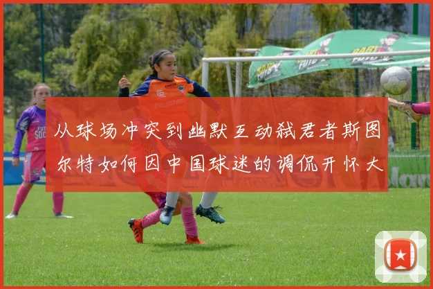 从球场冲突到幽默互动弑君者斯图尔特如何因中国球迷的调侃开怀大笑