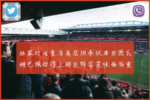 独家对话皇马高层坦承仅库尔图瓦姆巴佩称得上超巨阵容星味面临重塑